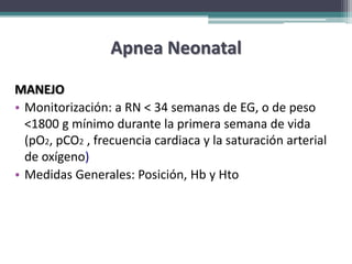 Apnea Neonatal

MANEJO
• Monitorización: a RN < 34 semanas de EG, o de peso
  <1800 g mínimo durante la primera semana de vida
  (pO2, pCO2 , frecuencia cardiaca y la saturación arterial
  de oxígeno)
• Medidas Generales: Posición, Hb y Hto
 