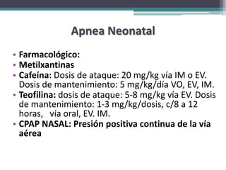 Apnea Neonatal
• Farmacológico:
• Metilxantinas
• Cafeína: Dosis de ataque: 20 mg/kg vía IM o EV.
  Dosis de mantenimiento: 5 mg/kg/día VO, EV, IM.
• Teofilina: dosis de ataque: 5-8 mg/kg vía EV. Dosis
  de mantenimiento: 1-3 mg/kg/dosis, c/8 a 12
  horas, vía oral, EV. IM.
• CPAP NASAL: Presión positiva continua de la vía
  aérea
 