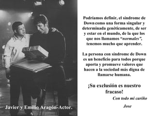 Javier y Emilio Aragón-Actor. Podríamos definir, el síndrome de Down   como una forma singular y determinada genéticamente, de ser y estar en el mundo, de la que los que nos llamamos “ normales”,  tenemos mucho que aprender. La persona con síndrome de Down es un beneficio para todos porque aporta y promueve valores que hacen a la sociedad más digna de llamarse humana. ¡Su exclusión es nuestro fracaso! Con todo mi cariño Jose 