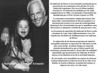 Antonella y Giorgio Armani-Modisto . El síndrome de Down es una anomalía ocasionada por la presencia de un cromosoma extra del par 21 en las células del organismo. Por eso se le llama también trisomía 21. El síndrome fue definido por Sir John Langdon Down en 1866, y la anomalía cromosómica fue identificada por el Prof. Jérome Lejeune en 1959. La anomalía cromosómica origina alteraciones del desarrollo y funcionamiento de diversos órganos. La afectación del cerebro es la causa de la discapacidad intelectual. Pero la intensidad con que se manifiesta estas alteraciones es altamente variable de una persona a otra. La frecuencia de aparición del síndrome de Down oscila alrededor de 1 por cada 1.000 nacimientos vivos. En España hay alrededor de 32.000 personas con síndrome de Down. La aplicación de los buenos programas de salud ha conseguido aumentar la esperanza de vida hasta casi 60 años como media. Al mismo tiempo, la esmerada atención psicoeducativa, que se inicia a partir del nacimiento, permite descubrir y desarrollar las múltiples capacidades que las personas con síndrome de Down poseen en las distintas áreas de la actividad humana. De este modo, en la actualidad son capaces de alcanzar la plena integración en todas las áreas de la vida: en la familia, la escuela ordinaria, el mundo del trabajo, el deporte, las artes y la vida social 