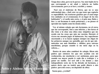 Pablo y Ainhoa Arteta-Cantante. Tengo doce años, pero no lo parece. Soy más bajito de lo que corresponde a mi edad y todavía no hablo correctamente, pero ya sé leer y escribir, y sumar. Nací con el síndrome de Down, que no es una enfermedad sino.... (buf, esto voy que tener que copiarlo es superdifícil) “un trastorno genético por el cual tengo tres unidades en el cromosoma 21 en lugar de las dos habituales” y el cuello más corto, y el pelo muy finito y liso ( a mi hermana le mola peinarme), y no pienso ni aprendo tan rápido como los demás niños. Voy al mismo colegio que mis hermanos, no al curso que me corresponde, sino a uno inferior, y dos horas al día viene a la clase una chica muy simpática que me ayuda con las cosas que más me cuestan. Durante el recreo me encanta jugar al baloncesto. Soy superbueno encestando y si se hacen equipos siempre me eligen de los primeros aunque soy patosillo, por eso de que mis  músculos son más blanditos y débiles; pero entreno muchísimo, porque cuando se me mete algo en la cabeza..... Dentro de unos años cambiaré de colegio. Dicen mis padres que entonces los que nos ayudan con mi reeducación, me enseñarán a ser autónomo, para que cuando sea mayor pueda ir cada día a trabajar y a ganar un sueldo. Así seré útil a los demás y más independiente (esto me lo ha dictado mi hermano, y quiere decir, que no tendré que pedir dinero a mis padres  para mis cosas y no depender de ellos) Suena guay, ¿verdad?   