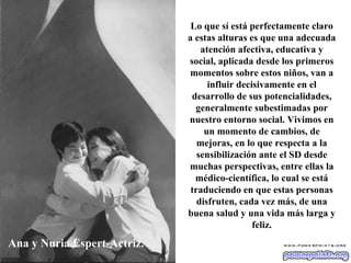 Ana y Nuria Espert-Actriz. Lo que sí está perfectamente claro a estas alturas es que una adecuada atención afectiva, educativa y social, aplicada desde los primeros momentos sobre estos niños, van a influir decisivamente en el desarrollo de sus potencialidades, generalmente subestimadas por nuestro entorno social. Vivimos en un momento de cambios, de mejoras, en lo que respecta a la sensibilización ante el SD desde muchas perspectivas, entre ellas la médico-científica, lo cual se está traduciendo en que estas personas disfruten, cada vez más, de una buena salud y una vida más larga y feliz. 