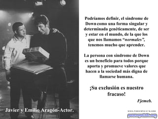 Javier y Emilio Aragón-Actor. Podríamos definir, el síndrome de Down   como una forma singular y determinada genéticamente, de ser y estar en el mundo, de la que los que nos llamamos “ normales”,  tenemos mucho que aprender. La persona con síndrome de Down es un beneficio para todos porque aporta y promueve valores que hacen a la sociedad más digna de llamarse humana. ¡Su exclusión es nuestro fracaso! Fjemeb. 