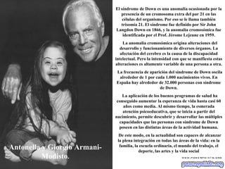 Antonella y Giorgio Armani-Modisto . El síndrome de Down es una anomalía ocasionada por la presencia de un cromosoma extra del par 21 en las células del organismo. Por eso se le llama también trisomía 21. El síndrome fue definido por Sir John Langdon Down en 1866, y la anomalía cromosómica fue identificada por el Prof. Jérome Lejeune en 1959. La anomalía cromosómica origina alteraciones del desarrollo y funcionamiento de diversos órganos. La afectación del cerebro es la causa de la discapacidad intelectual. Pero la intensidad con que se manifiesta estas alteraciones es altamente variable de una persona a otra. La frecuencia de aparición del síndrome de Down oscila alrededor de 1 por cada 1.000 nacimientos vivos. En España hay alrededor de 32.000 personas con síndrome de Down. La aplicación de los buenos programas de salud ha conseguido aumentar la esperanza de vida hasta casi 60 años como media. Al mismo tiempo, la esmerada atención psicoeducativa, que se inicia a partir del nacimiento, permite descubrir y desarrollar las múltiples capacidades que las personas con síndrome de Down poseen en las distintas áreas de la actividad humana. De este modo, en la actualidad son capaces de alcanzar la plena integración en todas las áreas de la vida: en la familia, la escuela ordinaria, el mundo del trabajo, el deporte, las artes y la vida social 