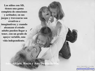 Ana, Álvaro, Rocío y Ana Duato-Actriz. Los niños con SD, tienen una gama completa de emociones y actitudes; en sus juegos y travesuras son creativos e imaginativos; y cuando alcanzan el estado adulto pueden llegar a tener, con un grado de apoyo variable, una vida independiente.   