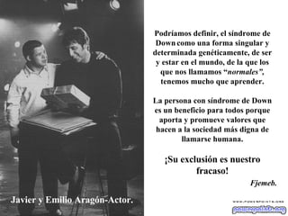Javier y Emilio Aragón-Actor. Podríamos definir, el síndrome de Down   como una forma singular y determinada genéticamente, de ser y estar en el mundo, de la que los que nos llamamos “ normales”,  tenemos mucho que aprender. La persona con síndrome de Down es un beneficio para todos porque aporta y promueve valores que hacen a la sociedad más digna de llamarse humana. ¡Su exclusión es nuestro fracaso! Fjemeb. 