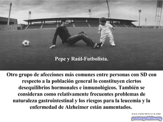 Pepe y Raúl-Futbolista. Otro grupo de afecciones más comunes entre personas con SD con respecto a la población general lo constituyen ciertos desequilibrios hormonales e inmunológicos. También se consideran como relativamente frecuentes problemas de naturaleza gastrointestinal y los riesgos para la leucemia y la enfermedad de Alzheimer están aumentados.   
