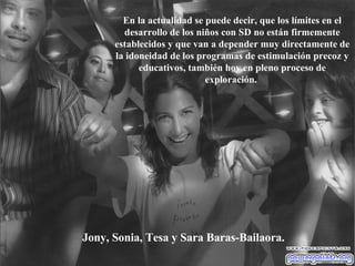 Jony, Sonia, Tesa y Sara Baras-Bailaora. En la actualidad se puede decir, que los límites en el desarrollo de los niños con SD no están firmemente establecidos y que van a depender muy directamente de la idoneidad de los programas de estimulación precoz y educativos, también hoy en pleno proceso de exploración.   