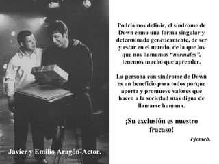Javier y Emilio Aragón-Actor. Podríamos definir, el síndrome de Down   como una forma singular y determinada genéticamente, de ser y estar en el mundo, de la que los que nos llamamos “ normales”,  tenemos mucho que aprender. La persona con síndrome de Down es un beneficio para todos porque aporta y promueve valores que hacen a la sociedad más digna de llamarse humana. ¡Su exclusión es nuestro fracaso! Fjemeb. 