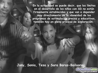 Jony, Sonia, Tesa y Sara Baras-Bailaora. En la actualidad se puede decir, que los límites en el desarrollo de los niños con SD no están firmemente establecidos y que van a depender muy directamente de la idoneidad de los programas de estimulación precoz y educativos, también hoy en pleno proceso de exploración.   