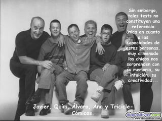 Javier,  Quím , Álvaro, Ana y Tricicle-Cómicos. Sin embargo, tales tests no constituyen una referencia única en cuanto a las capacidades de estas personas, muy a menudo los chicos nos sorprenden con su memoria, su intuición, su creatividad... 