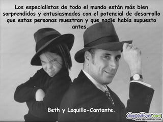 Beth y Loquillo-Cantante. Los especialistas de todo el mundo están más bien sorprendidos y entusiasmados con el potencial de desarrollo que estas personas muestran y que nadie había supuesto antes.   