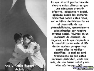 Ana y Nuria Espert-Actriz. Lo que sí está perfectamente claro a estas alturas es que una adecuada atención afectiva, educativa y social, aplicada desde los primeros momentos sobre estos niños, van a influir decisivamente en el desarrollo de sus potencialidades, generalmente subestimadas por nuestro entorno social. Vivimos en un momento de cambios, de mejoras, en lo que respecta a la sensibilización ante el SD desde muchas perspectivas, entre ellas la médico-científica, lo cual se está traduciendo en que estas personas disfruten, cada vez más, de una buena salud y una vida más larga y feliz. 