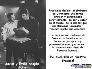 Javier y Emilio Aragón-Actor. Podríamos definir, el síndrome de Down   como una forma singular y determinada genéticamente, de ser y estar en el mundo, de la que los que nos llamamos “ normales”,  tenemos mucho que aprender. La persona con síndrome de Down es un beneficio para todos porque aporta y promueve valores que hacen a la sociedad más digna de llamarse humana. ¡Su exclusión es nuestro fracaso! 