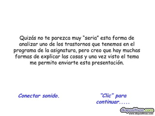 “ Clic” para continuar..... Conectar sonido. Quizás no te parezca muy “seria” esta forma de analizar uno de los trastornos que tenemos en el programa de la asignatura, pero creo que hay muchas formas de explicar las cosas y una vez visto el tema me permito enviarte esta presentación. 