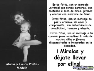 María y Laura Ponte-Modelo. Estas fotos, son un mensaje universal que rompe barreras, que pretende el bien de niños, jóvenes y adultos con síndrome de Down. Estas fotos, son un mensaje de paz y armonía, de amor y comprensión, son instantáneas de complicidad, ternura y alegría. Estas fotos, son un mensaje a tu corazón para normalizar la vida de muchos niños y jóvenes discapacitados e integrarlos en la sociedad.   ¡ Míralas y déjate llevar por ellas!   
