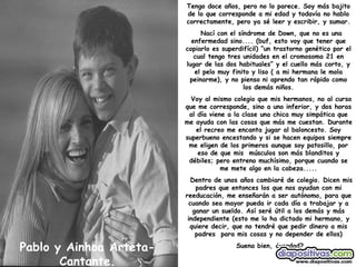 Pablo y Ainhoa Arteta-Cantante. Tengo doce años, pero no lo parece. Soy más bajito de lo que corresponde a mi edad y todavía no hablo correctamente, pero ya sé leer y escribir, y sumar. Nací con el síndrome de Down, que no es una enfermedad sino.... (buf, esto voy que tener que copiarlo es superdifícil) “un trastorno genético por el cual tengo tres unidades en el cromosoma 21 en lugar de las dos habituales” y el cuello más corto, y el pelo muy finito y liso ( a mi hermana le mola peinarme), y no pienso ni aprendo tan rápido como los demás niños. Voy al mismo colegio que mis hermanos, no al curso que me corresponde, sino a uno inferior, y dos horas al día viene a la clase una chica muy simpática que me ayuda con las cosas que más me cuestan. Durante el recreo me encanta jugar al baloncesto. Soy superbueno encestando y si se hacen equipos siempre me eligen de los primeros aunque soy patosillo, por eso de que mis  músculos son más blanditos y débiles; pero entreno muchísimo, porque cuando se me mete algo en la cabeza..... Dentro de unos años cambiaré de colegio. Dicen mis padres que entonces los que nos ayudan con mi reeducación, me enseñarán a ser autónomo, para que cuando sea mayor pueda ir cada día a trabajar y a ganar un sueldo. Así seré útil a los demás y más independiente (esto me lo ha dictado mi hermano, y quiere decir, que no tendré que pedir dinero a mis padres  para mis cosas y no depender de ellos) Suena bien, ¿verdad?   