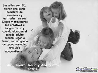 Ana, Álvaro, Rocío y Ana Duato-Actriz. Los niños con SD, tienen una gama completa de emociones y actitudes; en sus juegos y travesuras son creativos e imaginativos; y cuando alcanzan el estado adulto pueden llegar a tener, con un grado de apoyo variable, una vida independiente.   