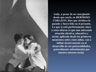 Andy, a pesar de ser marginado desde que nació, su HERMOSO CORAZON, hizo que olvidara lo pasado y fuera feliz en el presente. Lo que sí está perfectamente claro a estas alturas es que una adecuada atención afectiva, educativa y social, aplicada desde los primeros momentos sobre estos niños, van a influir decisivamente en el desarrollo de sus potencialidades, generalmente subestimadas por nuestro entorno social.  