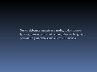 Nunca debemos marginar a nadie, todos somos  Iguales, quizas de distinto color, idioma, lenguaje, pero al fin y al cabo somos Seres Humanos. 