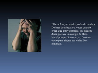 Ella es Ana, mi madre, sufre de muchos Dolores de cabeza y a veces cuando creen que estoy dormido, les escucho decir que soy un castigo de Dios. No sé porque dicen eso, si, Dios me envió para alegrar sus vidas. No entiendo. 