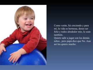 Como verán, fui creciendo y para mí, la vida es hermosa, deseo ser feliz y todos alrededor mío, lo sean también. Quiero salir a jugar con los demás  niños , pero papá dice que No. Aun  así los quiero mucho. 