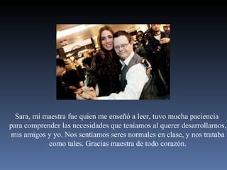Sara, mi maestra fue quien me enseñó a leer, tuvo mucha paciencia  para comprender las necesidades que teníamos al querer desarrollarnos, mis amigos y yo. Nos sentíamos seres normales en clase, y nos trataba como tales. Gracias maestra de todo corazón. 