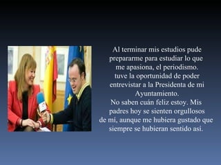 Al terminar mis estudios pude prepararme para estudiar lo que  me apasiona, el periodismo. tuve la oportunidad de poder entrevistar a la Presidenta de mi Ayuntamiento. No saben cuán feliz estoy. Mis  padres hoy se sienten orgullosos de mí, aunque me hubiera gustado que  siempre se hubieran sentido así.  