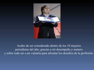 Acabo de ser considerado dentro de los 10 mejores periodistas del año, gracias a mi desempeño y esmero y sobre todo mi a mi valentía para afrontar los desafíos de la profesión. 