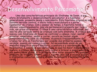Desenvolvimento Psicomotor...Desenvolvimento Psicomotor...
Uma das características principais da Síndrome de Down, e que
afeta diretamente o desenvolvimento psicomotor, é a hipotonia
generalizada, presente desde o nascimento. Esta hipotonia origina-se no
sistema nervoso central, e afeta toda a musculatura e a parte
ligamentar da criança. Com o passar do tempo, a hipotonia tende a
diminuir espontaneamente, mas ela permanecerá presente por toda a
vida, em graus diferentes. O tônus é uma característica individual, por
isso há uma variação entre as crianças com esta síndrome. A criança que
nasceu com Síndrome de Down vai controlar a cabeça, rolar, sentar,
arrastar, engatinhar, andar e correr, exceto se houver algum
comprometimento além da síndrome. Acontece freqüentemente da
criança ter alta da fisioterapia por ocasião dos primeiros passos. Na
verdade, quando ela começa a andar, há necessidade ainda de um
trabalho específico para o equilíbrio, a postura e a coordenação de
movimentos. É essencial que nesta fase, na qual há maior independência
motora, a criança tenha espaço para correr e brincar e possa exercitar
sua motricidade global. A brincadeira deve estar presente em qualquer
proposta de trabalho infantil, pois é a partir dela que a criança explora
e internaliza conceitos, sempre aliados inicialmente à movimentação do
corpo.
 