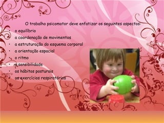 O trabalho psicomotor deve enfatizar os seguintes aspectos:
• o equilíbrio
• a coordenação de movimentos
• a estruturação do esquema corporal
• a orientação espacial
• o ritmo
• a sensibilidade
• os hábitos posturais
• os exercícios respiratórios
 