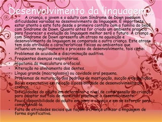 Desenvolvimento da linguagem...Desenvolvimento da linguagem...A criança, o jovem e o adulto com Síndrome de Down possuem
dificuldades variadas no desenvolvimento da linguagem. É importante
estar atento a este fato desde o primeiro contato com a família do bebê
com Síndrome de Down. Quanto antes for criado um ambiente propício
para favorecer a evolução da linguagem melhor será o futuro. A criança
com Síndrome de Down apresenta um atraso na aquisição e
desenvolvimento da linguagem se comparada a outra criança. Este atraso
tem sido atribuído a características físicas ou ambientais que
influenciam negativamente o processo de desenvolvimento, tais como:
• Problemas de acuidade e discriminação auditiva.
• Freqüentes doenças respiratórias.
• Hipotonia da musculatura orofacial.
• Alteração no alinhamento dos dentes.
• Língua grande (macroglossia) ou cavidade oral pequena.
• Problemas de maturação dos padrões de mastigação, sucção e deglutição.
• Baixa expectativa em relação à possibilidade de desenvolvimento da
criança.
• Dificuldades do adulto em determinar o nível de compreensão da criança
para adaptar sua fala de maneira a promover o desenvolvimento.
• Pouca disponibilidade do adulto em ouvir a criança e em se esforçar para
compreendê-la.
• Falta de atividades sociais que façam a criança utilizar a linguagem de
forma significativa.
 