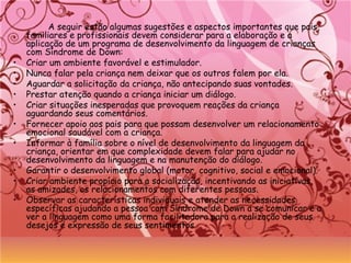 A seguir estão algumas sugestões e aspectos importantes que pais,
familiares e profissionais devem considerar para a elaboração e a
aplicação de um programa de desenvolvimento da linguagem de crianças
com Síndrome de Down:
• Criar um ambiente favorável e estimulador.
• Nunca falar pela criança nem deixar que os outros falem por ela.
• Aguardar a solicitação da criança, não antecipando suas vontades.
• Prestar atenção quando a criança iniciar um diálogo.
• Criar situações inesperadas que provoquem reações da criança
aguardando seus comentários.
• Fornecer apoio aos pais para que possam desenvolver um relacionamento
emocional saudável com a criança.
• Informar à família sobre o nível de desenvolvimento da linguagem da
criança, orientar em que complexidade devem falar para ajudar no
desenvolvimento da linguagem e na manutenção do diálogo.
• Garantir o desenvolvimento global (motor, cognitivo, social e emocional).
• Criar ambiente propício para a socialização, incentivando as iniciativas,
as amizades, os relacionamentos com diferentes pessoas.
• Observar as características individuais e atender as necessidades
específicas ajudando a pessoa com Síndrome de Down a se comunicar e a
ver a linguagem como uma forma facilitadora para a realização de seus
desejos e expressão de seus sentimentos.
 