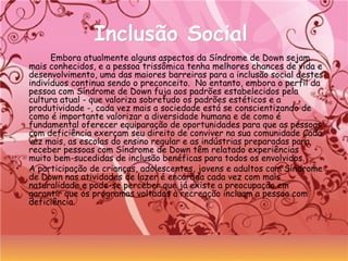 Inclusão SocialInclusão Social
Embora atualmente alguns aspectos da Síndrome de Down sejam
mais conhecidos, e a pessoa trissômica tenha melhores chances de vida e
desenvolvimento, uma das maiores barreiras para a inclusão social destes
indivíduos continua sendo o preconceito.  No entanto, embora o perfil da
pessoa com Síndrome de Down fuja aos padrões estabelecidos pela
cultura atual - que valoriza sobretudo os padrões estéticos e a
produtividade -, cada vez mais a sociedade está se conscientizando de
como é importante valorizar a diversidade humana e de como é
fundamental oferecer equiparação de oportunidades para que as pessoas
com deficiência exerçam seu direito de conviver na sua comunidade Cada
vez mais, as escolas do ensino regular e as indústrias preparadas para
receber pessoas com Síndrome de Down têm relatado experiências
muito bem-sucedidas de inclusão benéficas para todos os envolvidos.
• A participação de crianças, adolescentes, jovens e adultos com Síndrome
de Down nas atividades de lazer é encarada cada vez com mais
naturalidade e pode-se perceber que já existe a preocupação em
garantir que os programas voltados à recreação incluam a pessoa com
deficiência.
 