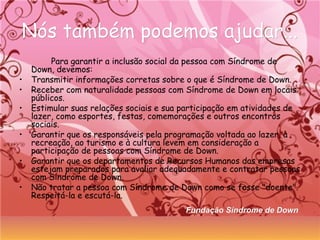 Nós também podemos ajudar...Nós também podemos ajudar...
Para garantir a inclusão social da pessoa com Síndrome de
Down, devemos:
• Transmitir informações corretas sobre o que é Síndrome de Down.
• Receber com naturalidade pessoas com Síndrome de Down em locais
públicos.
• Estimular suas relações sociais e sua participação em atividades de
lazer, como esportes, festas, comemorações e outros encontros
sociais.
• Garantir que os responsáveis pela programação voltada ao lazer, à
recreação, ao turismo e à cultura levem em consideração a
participação de pessoas com Síndrome de Down.
• Garantir que os departamentos de Recursos Humanos das empresas
estejam preparados para avaliar adequadamente e contratar pessoas
com Síndrome de Down.
• Não tratar a pessoa com Síndrome de Down como se fosse "doente".
Respeitá-la e escutá-la.
Fundação Síndrome de DownFundação Síndrome de Down
 