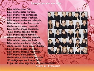 Desejo que em sua vida...Desejo que em sua vida...
Não exista cara feia,
Não exista bolso furado,
Não exista vida apressada,
Não exista tempo fechado,
Não exista problema dobrado,
Não exista sonho frustrado,
Muito menos amor acabado,
Não exista amigo esquecido,
Não exista negocio falido,
Não exista boato mexido,
Muito menos dinheiro sumido.
Não exista tempo nublado,
Não exista ambiente abafado,
Muito menos, bom senso abalado.
Não exista mágoa engolida,
Não exista emoção reprimida,
Não exista alma sofrida,
Muito menos felicidade perdida.
Só desejo que você seja feliz!
E que sua vida seja livre de preconceitos!
Aceite as diferenças!Aceite as diferenças!
 
