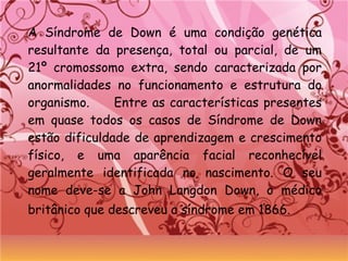 A Síndrome de Down é uma condição genética
resultante da presença, total ou parcial, de um
21º cromossomo extra, sendo caracterizada por
anormalidades no funcionamento e estrutura do
organismo. Entre as características presentes
em quase todos os casos de Síndrome de Down
estão dificuldade de aprendizagem e crescimento
físico, e uma aparência facial reconhecível
geralmente identificada no nascimento. O seu
nome deve-se a John Langdon Down, o médico
britânico que descreveu a síndrome em 1866.
 