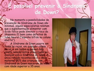 É possível prevenir a SíndromeÉ possível prevenir a Síndrome
de Down?de Down?
No momento a possibilidades de
prevenção da Síndrome de Down são
mínimas, alguns especialistas relatam
que a suplementação alimentar com
ácido fólico pode diminuir o risco da
trissomia 21 bem como defeitos de
tubo Neural ("espinha bífida ou coluna
aberta").
A Síndrome de Down ocorre em
todas as raças, em qualquer classe
social, e em todos os países. Não
existe relação entre alimentação ou 
doenças com a Síndrome de Down. A
única relação reconhecida é a idade
materna: 80% das crianças com
Síndrome de Down nasceram de mães
com idade superior a 35 anos.
 
