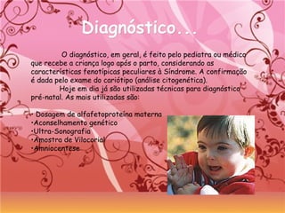 Diagnóstico...Diagnóstico...
O diagnóstico, em geral, é feito pelo pediatra ou médico
que recebe a criança logo após o parto, considerando as
características fenotípicas peculiares à Síndrome. A confirmação
é dada pelo exame do cariótipo (análise citogenética).
Hoje em dia já são utilizadas técnicas para diagnóstico
pré-natal. As mais utilizadas são:
• Dosagem de alfafetoproteína materna
•Aconselhamento genético
•Ultra-Sonografia
•Amostra de Vilocorial
•Amniocentese
 