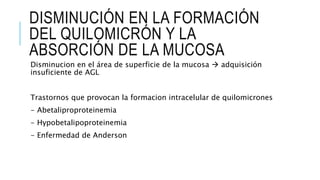 DISMINUCIÓN EN LA FORMACIÓN
DEL QUILOMICRÓN Y LA
ABSORCIÓN DE LA MUCOSA
Disminucion en el área de superficie de la mucosa  adquisición
insuficiente de AGL
Trastornos que provocan la formacion intracelular de quilomicrones
- Abetaliproproteinemia
- Hypobetalipoproteinemia
- Enfermedad de Anderson
 