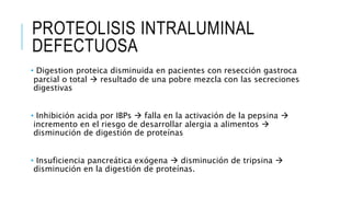PROTEOLISIS INTRALUMINAL
DEFECTUOSA
• Digestion proteica disminuida en pacientes con resección gastroca
parcial o total  resultado de una pobre mezcla con las secreciones
digestivas
• Inhibición acida por IBPs  falla en la activación de la pepsina 
incremento en el riesgo de desarrollar alergia a alimentos 
disminución de digestión de proteínas
• Insuficiencia pancreática exógena  disminución de tripsina 
disminución en la digestión de proteínas.
 