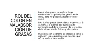 ROL DEL
COLON EN
MALABSOR
CIÓN DE
GRASAS
Los ácidos grasos de cadena larga
constituyen las principales grasas en la
dieta, pero no pueden absorberse en el
colon
Los ácidos grasos con cadenas mayores a12
carbonos  diarrea por aumento de
permeabilidad de la mucosa y la inhibición
de la absorción de fluidos y electrolitos
Pacientes con síndrome de intestino corto 
obtienen los requerimientos caloricos por
AG de cadena intermedia
 