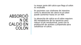 ABSORCIÓ
N DE
CALCIO EN
COLON
La mayor parte del calcio que llega al colon
es insoluble
En pacientes con síndrome de intestino
corto la absorción de calcio en el colon
puede aumentar hasta en un 40%
La absorción de calcio en el colon requiere
del metabolismo de las bacterias para
reducir el ph intraluminal, junto con la
producción de acetato y propionato para
solubilizar el calcio.
 