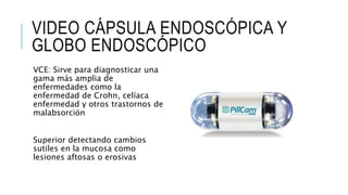VIDEO CÁPSULA ENDOSCÓPICA Y
GLOBO ENDOSCÓPICO
VCE: Sirve para diagnosticar una
gama más amplia de
enfermedades como la
enfermedad de Crohn, celíaca
enfermedad y otros trastornos de
malabsorción
Superior detectando cambios
sutiles en la mucosa como
lesiones aftosas o erosivas
 