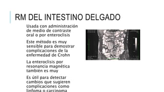 RM DEL INTESTINO DELGADO
Usada con administración
de medio de contraste
oral o por enteroclisis
Este método es muy
sensible para demostrar
complicaciones de la
enfermedad de Crohn
La enteroclisis por
resonancia magnética
también es muy
Es útil para detectar
cambios que sugieren
complicaciones como
 