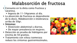  Consumo en la dieta como fructosa y
sacarosa.
 Ingesta de 11-54gramos al día.
 La absorción de fructosa es dependiente
de la dosis. Malabsorción e intolerancia
arriba de 50gr.
 Síntomas:
 Distensión abdominal y diarrea.
 De mayor prevalencia en mujeres.
 Detección en prueba de hidrógeno por
encima de 50 gramos.
 Tratamiento con xilosa isomerasa
reduce los síntomas gastrointestinales.
 