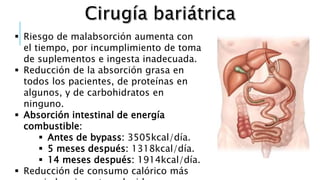  Riesgo de malabsorción aumenta con
el tiempo, por incumplimiento de toma
de suplementos e ingesta inadecuada.
 Reducción de la absorción grasa en
todos los pacientes, de proteínas en
algunos, y de carbohidratos en
ninguno.
 Absorción intestinal de energía
combustible:
 Antes de bypass: 3505kcal/día.
 5 meses después: 1318kcal/día.
 14 meses después: 1914kcal/día.
 Reducción de consumo calórico más
 