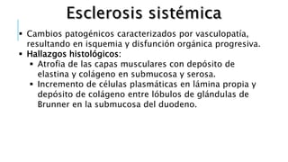  Cambios patogénicos caracterizados por vasculopatía,
resultando en isquemia y disfunción orgánica progresiva.
 Hallazgos histológicos:
 Atrofia de las capas musculares con depósito de
elastina y colágeno en submucosa y serosa.
 Incremento de células plasmáticas en lámina propia y
depósito de colágeno entre lóbulos de glándulas de
Brunner en la submucosa del duodeno.
 