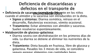  Deficiencia de sacarosa-isomaltasa: Presente en los niños
cuando el almidón y la sacarosa son introducidos en la dieta.
 Signos y síntomas: Diarrea osmótica, retraso en el
desarrollo, flatulencias excesivas, vómito ocasional.
 Tratamiento: Evitar alimentos con almidón y sacarosa.
Suelen resolverse espontáneamente.
 Malabsorción de glucosa-galactosa:
 Diarrea severa con deshidratación en los primeros días de
vida. La diarrea se detiene al eliminar los nutrientes de la
dieta.
 Tratamiento: Dieta basada en fructosa, libre de glucosa y
galactosa. Pasados los 3 meses de vida, se considera
 