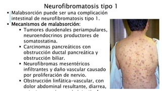 Neurofibromatosis tipo 1
 Malabsorción puede ser una complicación
intestinal de neurofibromatosis tipo 1.
 Mecanismos de malabsorción:
 Tumores duodenales periampulares,
neuroendocrinos productores de
somatostatina.
 Carcinomas pancreáticos con
obstrucción ductal pancreática y
obstrucción biliar.
 Neurofibromas mesentéricos
infiltrantes y daño vascular causado
por proliferación de nervio.
 Obstrucción linfática-vascular, con
dolor abdominal resultante, diarrea,
 